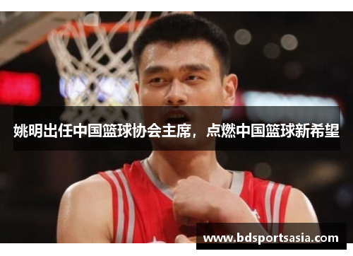 姚明出任中国篮球协会主席，点燃中国篮球新希望
