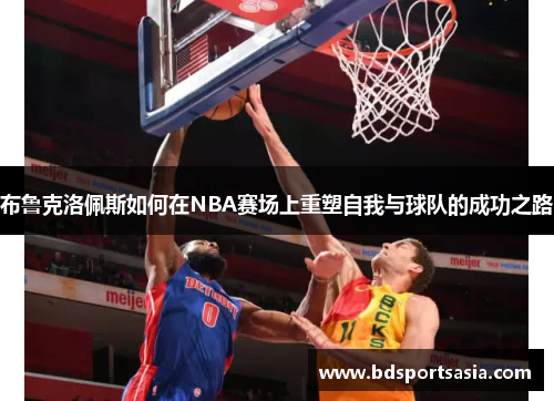布鲁克洛佩斯如何在NBA赛场上重塑自我与球队的成功之路
